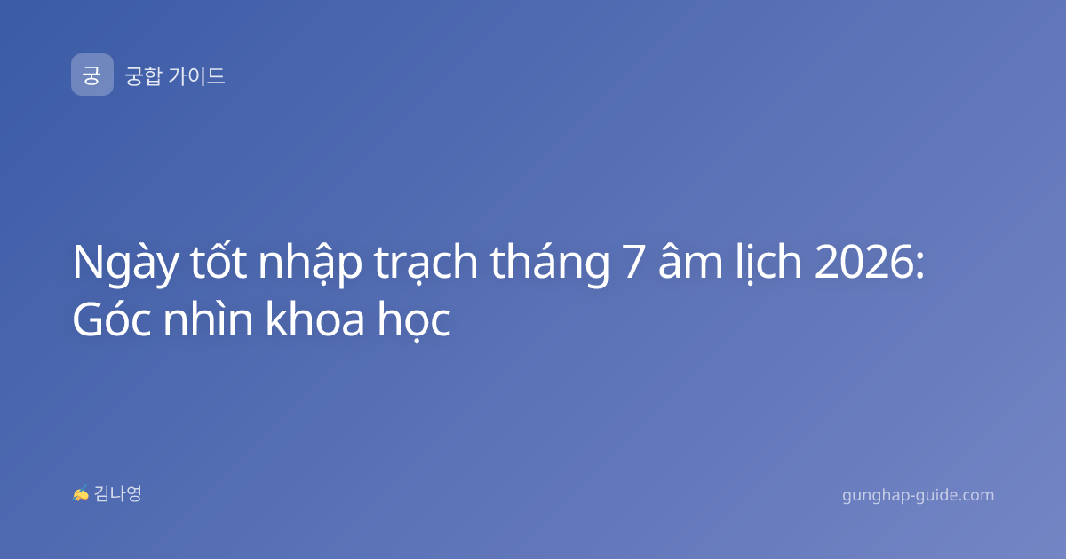 Ngày tốt nhập trạch tháng 7 âm lịch 2026: Góc nhìn khoa học